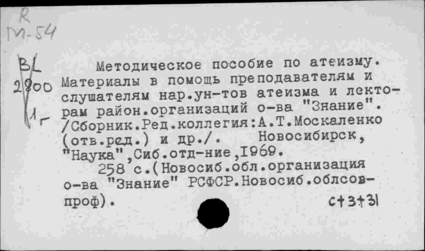﻿Методическое пособие по атеизму.
2^00 Материалы в помощь преподавателям и
I слушателям нар.ун-тов атеизма и лекто-М рам район.организаций о-ва ’’Знание”.
’ г /Сборник.Ред.коллегия:А.Т.Москаленко
(отв.ред.) и др./. Новосибирск, ’’Наука” ,Сиб.отд-ние ,1©б9.
258 с.(Новосиб.обл.организация о-ва "Знание” РСФСР.Новосиб.облсов-проф).